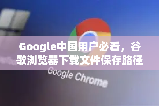 Google中国用户必看，谷歌浏览器下载文件保存路径修改完整指南