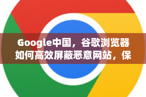 Google中国，谷歌浏览器如何高效屏蔽恶意网站，保障上网安全