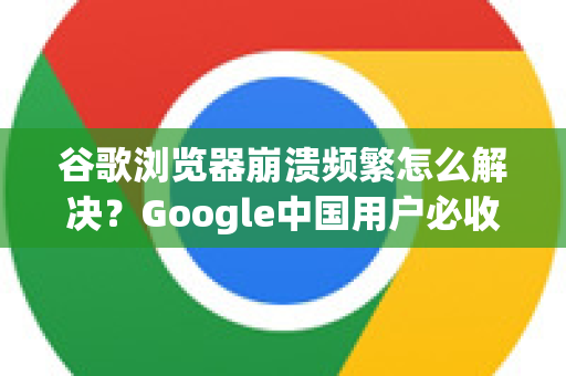 谷歌浏览器崩溃频繁怎么解决？Google中国用户必收的终极修复指南