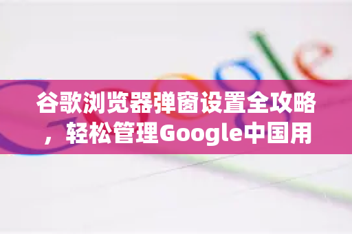 谷歌浏览器弹窗设置全攻略，轻松管理Google中国用户体验