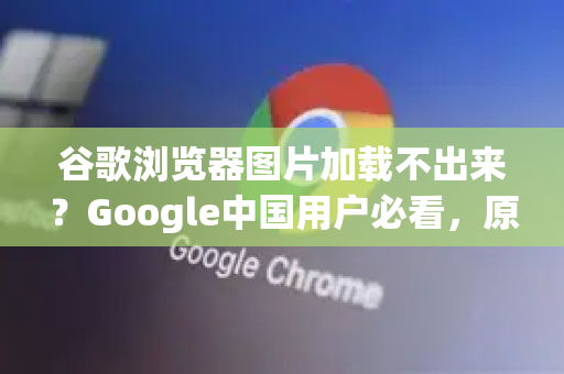 谷歌浏览器图片加载不出来？Google中国用户必看，原因分析与高效解决指南