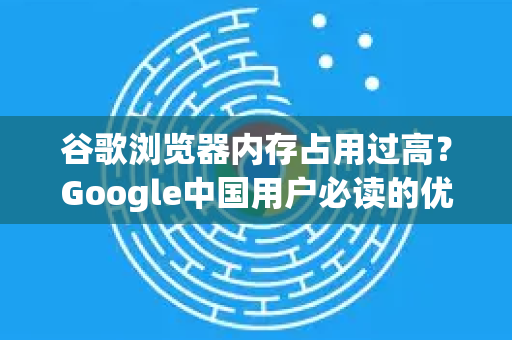 谷歌浏览器内存占用过高？Google中国用户必读的优化指南