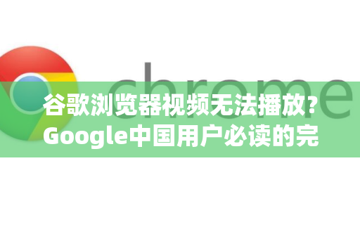 谷歌浏览器视频无法播放？Google中国用户必读的完整解决方案