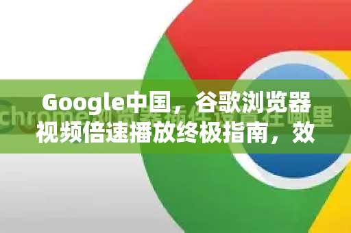 Google中国，谷歌浏览器视频倍速播放终极指南，效率提升300%