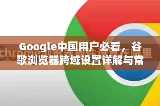 Google中国用户必看，谷歌浏览器跨域设置详解与常见问题解答