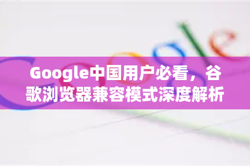 Google中国用户必看，谷歌浏览器兼容模式深度解析与优化指南