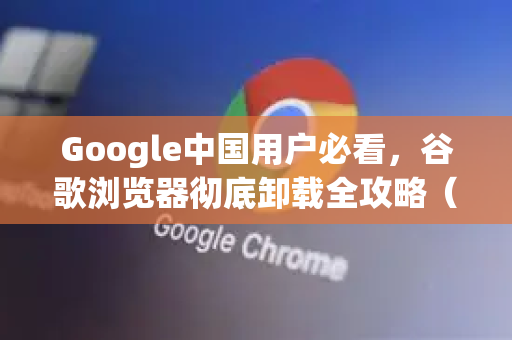 Google中国用户必看，谷歌浏览器彻底卸载全攻略（含最新步骤与问答）