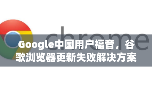 Google中国用户福音，谷歌浏览器更新失败解决方案全攻略