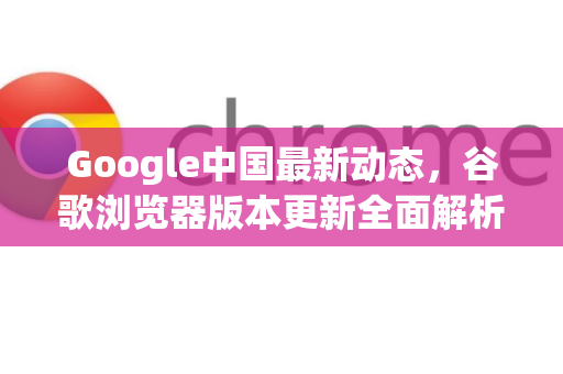 Google中国最新动态，谷歌浏览器版本更新全面解析与实用指南