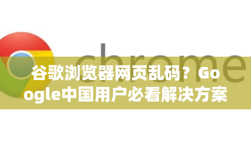 谷歌浏览器网页乱码？Google中国用户必看解决方案与优化指南
