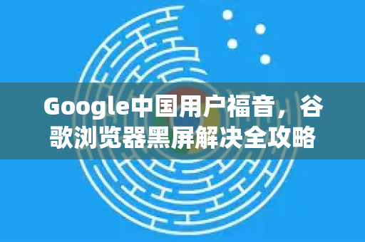 Google中国用户福音，谷歌浏览器黑屏解决全攻略