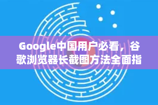Google中国用户必看，谷歌浏览器长截图方法全面指南