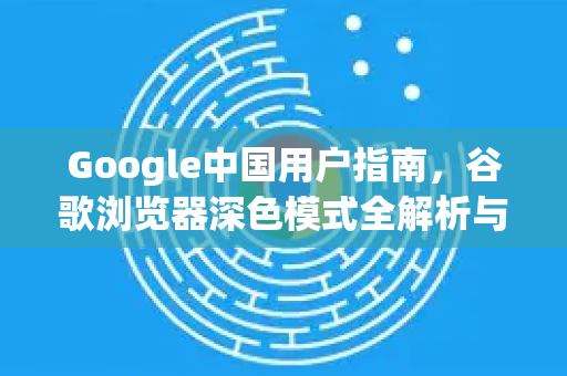 Google中国用户指南，谷歌浏览器深色模式全解析与实用技巧
