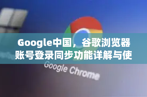 Google中国，谷歌浏览器账号登录同步功能详解与使用指南