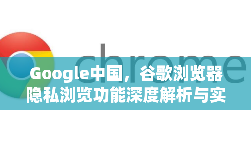 Google中国，谷歌浏览器隐私浏览功能深度解析与实用指南