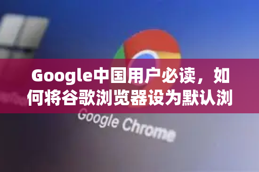 Google中国用户必读，如何将谷歌浏览器设为默认浏览器（2025最新指南）
