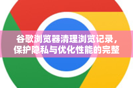 谷歌浏览器清理浏览记录，保护隐私与优化性能的完整指南
