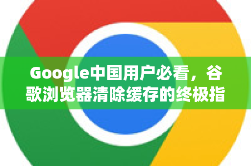 Google中国用户必看，谷歌浏览器清除缓存的终极指南