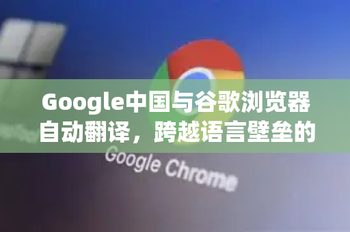 Google中国与谷歌浏览器自动翻译，跨越语言壁垒的智能解决方案