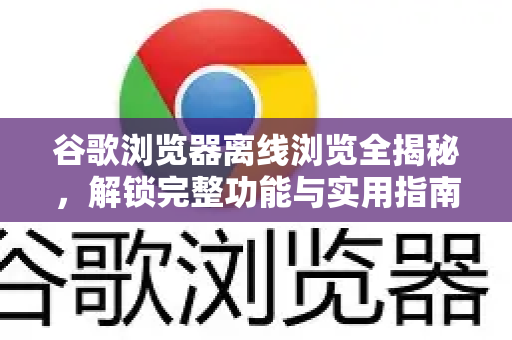 谷歌浏览器离线浏览全揭秘，解锁完整功能与实用指南
