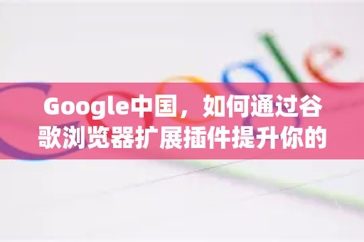 Google中国，如何通过谷歌浏览器扩展插件提升你的搜索体验？