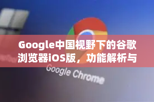 Google中国视野下的谷歌浏览器iOS版，功能解析与下载指南