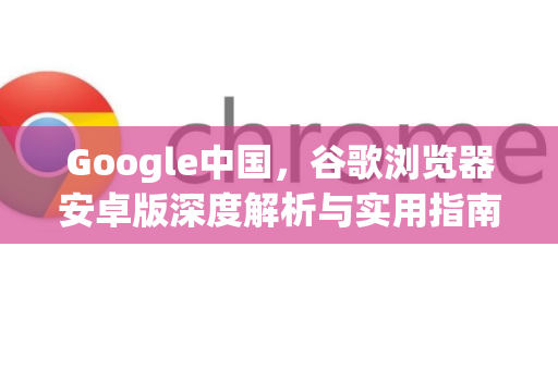 Google中国，谷歌浏览器安卓版深度解析与实用指南