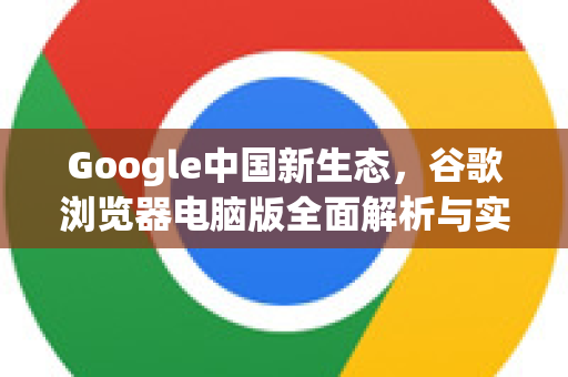 Google中国新生态，谷歌浏览器电脑版全面解析与实用指南