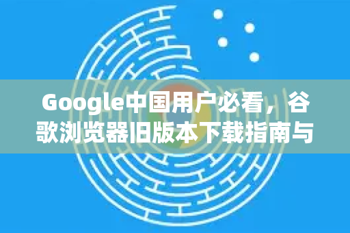 Google中国用户必看，谷歌浏览器旧版本下载指南与安全须知