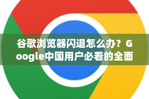 谷歌浏览器闪退怎么办？Google中国用户必看的全面解决指南