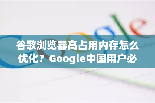 谷歌浏览器高占用内存怎么优化？Google中国用户必看指南