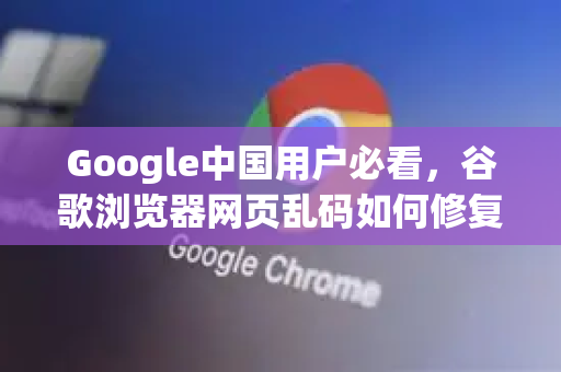 Google中国用户必看，谷歌浏览器网页乱码如何修复？全面指南
