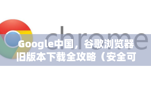Google中国，谷歌浏览器旧版本下载全攻略（安全可靠）