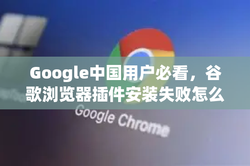 Google中国用户必看，谷歌浏览器插件安装失败怎么处理？完整解决方案