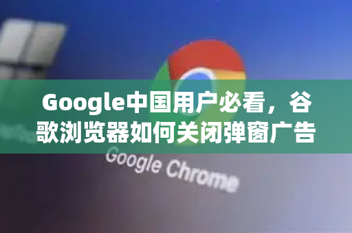 Google中国用户必看，谷歌浏览器如何关闭弹窗广告？完整教程与常见问题解答