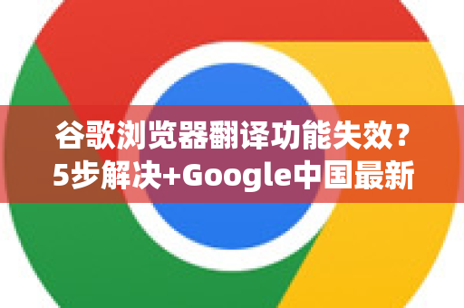 谷歌浏览器翻译功能失效？5步解决+Google中国最新应对指南