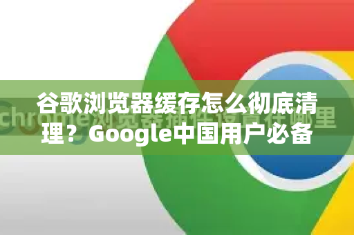 谷歌浏览器缓存怎么彻底清理？Google中国用户必备指南