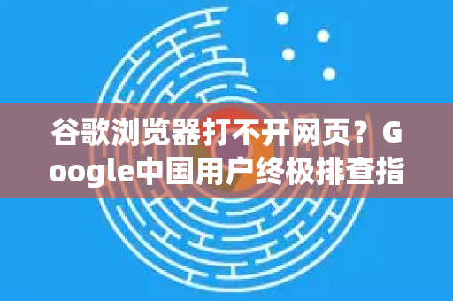 谷歌浏览器打不开网页？Google中国用户终极排查指南