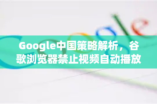 Google中国策略解析，谷歌浏览器禁止视频自动播放背后的用户体验与优化之道