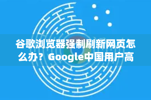 谷歌浏览器强制刷新网页怎么办？Google中国用户高效解决指南