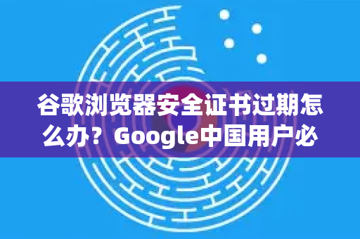 谷歌浏览器安全证书过期怎么办？Google中国用户必看解决方案