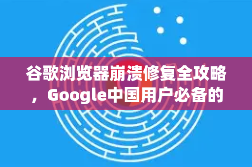 谷歌浏览器崩溃修复全攻略，Google中国用户必备的稳定浏览指南