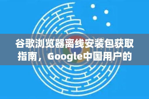 谷歌浏览器离线安装包获取指南，Google中国用户的最佳选择