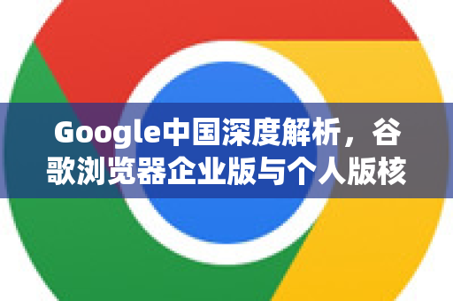 Google中国深度解析，谷歌浏览器企业版与个人版核心区别及部署指南