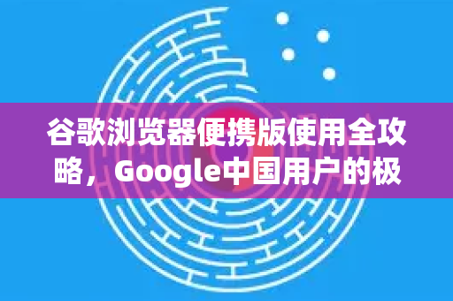 谷歌浏览器便携版使用全攻略，Google中国用户的极致体验