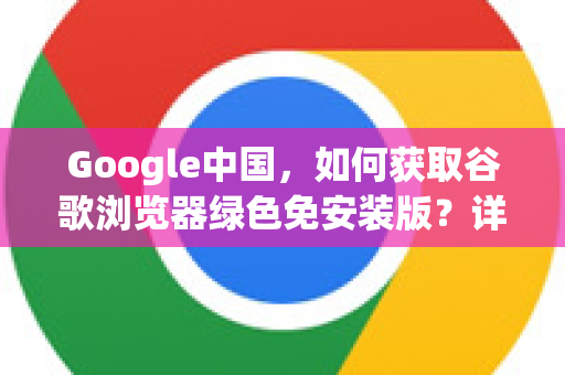 Google中国，如何获取谷歌浏览器绿色免安装版？详解下载与使用技巧