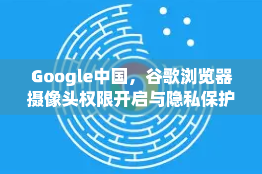 Google中国，谷歌浏览器摄像头权限开启与隐私保护全攻略