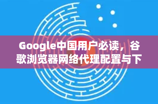 Google中国用户必读，谷歌浏览器网络代理配置与下载指南