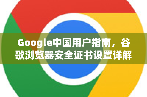 Google中国用户指南，谷歌浏览器安全证书设置详解与常见问题