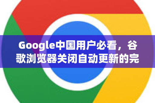 Google中国用户必看，谷歌浏览器关闭自动更新的完整指南